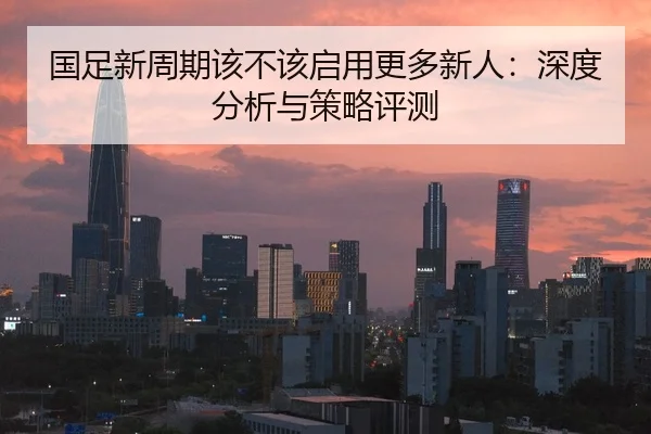 国足新周期该不该启用更多新人：深度分析与策略评测